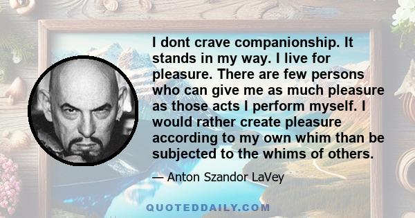 I dont crave companionship. It stands in my way. I live for pleasure. There are few persons who can give me as much pleasure as those acts I perform myself. I would rather create pleasure according to my own whim than