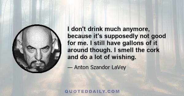 I don't drink much anymore, because it's supposedly not good for me. I still have gallons of it around though. I smell the cork and do a lot of wishing.