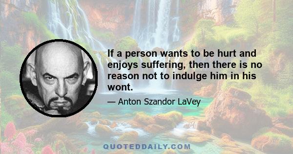 If a person wants to be hurt and enjoys suffering, then there is no reason not to indulge him in his wont.