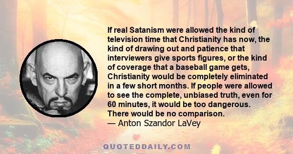 If real Satanism were allowed the kind of television time that Christianity has now, the kind of drawing out and patience that interviewers give sports figures, or the kind of coverage that a baseball game gets,