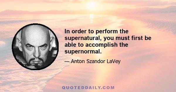 In order to perform the supernatural, you must first be able to accomplish the supernormal.