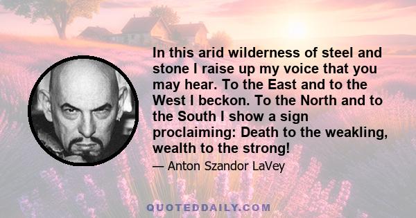 In this arid wilderness of steel and stone I raise up my voice that you may hear. To the East and to the West I beckon. To the North and to the South I show a sign proclaiming: Death to the weakling, wealth to the