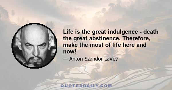 Life is the great indulgence - death the great abstinence. Therefore, make the most of life here and now!