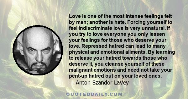 Love is one of the most intense feelings felt by man; another is hate. Forcing yourself to feel indiscriminate love is very unnatural. If you try to love everyone you only lessen your feelings for those who deserve your 