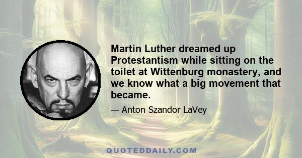 Martin Luther dreamed up Protestantism while sitting on the toilet at Wittenburg monastery, and we know what a big movement that became.