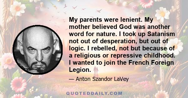 My parents were lenient. My mother believed God was another word for nature. I took up Satanism not out of desperation, but out of logic. I rebelled, not but because of a religious or repressive childhood. I wanted to