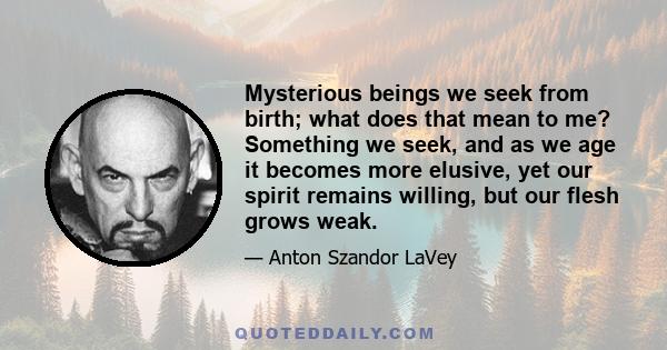 Mysterious beings we seek from birth; what does that mean to me? Something we seek, and as we age it becomes more elusive, yet our spirit remains willing, but our flesh grows weak.