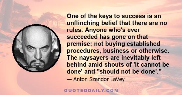 One of the keys to success is an unflinching belief that there are no rules. Anyone who's ever succeeded has gone on that premise; not buying established procedures, business or otherwise. The naysayers are inevitably