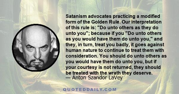 Satanism advocates practicing a modified form of the Golden Rule. Our interpretation of this rule is: Do unto others as they do unto you; because if you Do unto others as you would have them do unto you, and they, in