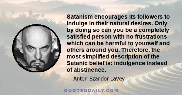 Satanism encourages its followers to indulge in their natural desires. Only by doing so can you be a completely satisfied person with no frustrations which can be harmful to yourself and others around you. Therefore,