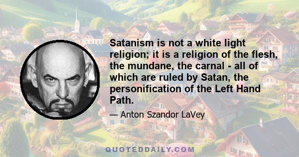 Satanism is not a white light religion; it is a religion of the flesh, the mundane, the carnal - all of which are ruled by Satan, the personification of the Left Hand Path.