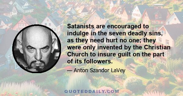 Satanists are encouraged to indulge in the seven deadly sins, as they need hurt no one; they were only invented by the Christian Church to insure guilt on the part of its followers.