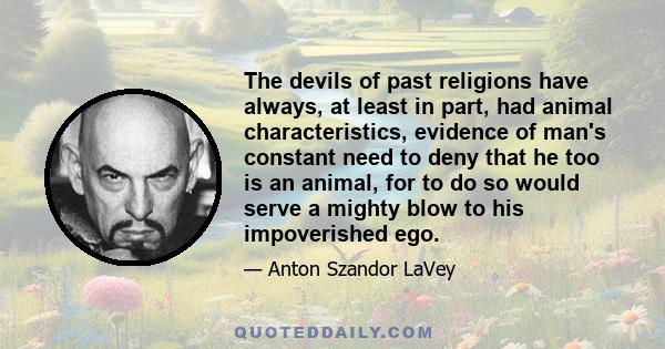 The devils of past religions have always, at least in part, had animal characteristics, evidence of man's constant need to deny that he too is an animal, for to do so would serve a mighty blow to his impoverished ego.