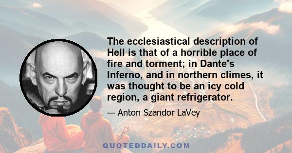 The ecclesiastical description of Hell is that of a horrible place of fire and torment; in Dante's Inferno, and in northern climes, it was thought to be an icy cold region, a giant refrigerator.