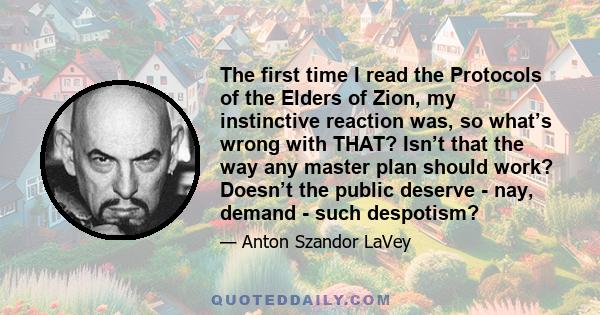 The first time I read the Protocols of the Elders of Zion, my instinctive reaction was, so what’s wrong with THAT? Isn’t that the way any master plan should work? Doesn’t the public deserve - nay, demand - such