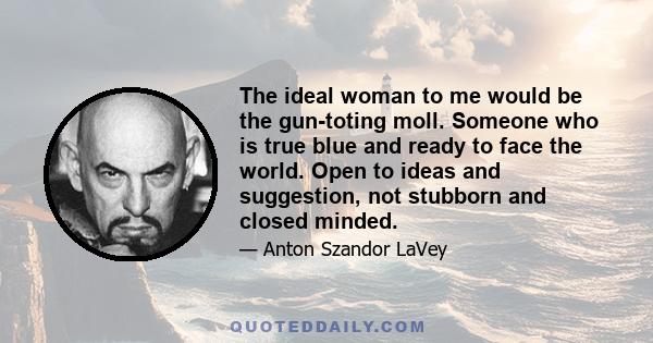 The ideal woman to me would be the gun-toting moll. Someone who is true blue and ready to face the world. Open to ideas and suggestion, not stubborn and closed minded.