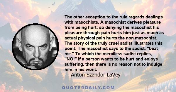 The other exception to the rule regards dealings with masochists. A masochist derives pleasure from being hurt; so denying the masochist his pleasure through-pain hurts him just as much as actual physical pain hurts the 