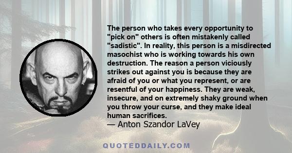 The person who takes every opportunity to pick on others is often mistakenly called sadistic. In reality, this person is a misdirected masochist who is working towards his own destruction. The reason a person viciously