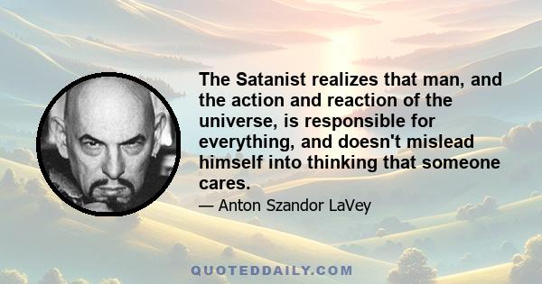 The Satanist realizes that man, and the action and reaction of the universe, is responsible for everything, and doesn't mislead himself into thinking that someone cares.