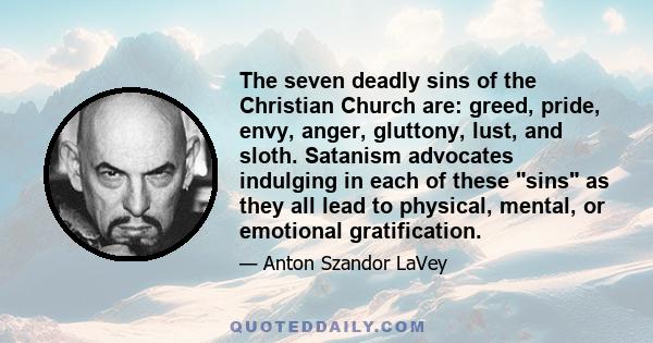 The seven deadly sins of the Christian Church are: greed, pride, envy, anger, gluttony, lust, and sloth. Satanism advocates indulging in each of these sins as they all lead to physical, mental, or emotional