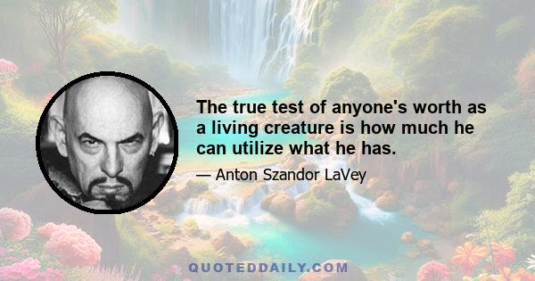 The true test of anyone's worth as a living creature is how much he can utilize what he has.