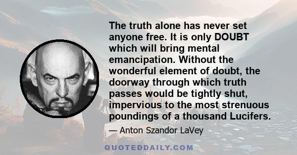 The truth alone has never set anyone free. It is only DOUBT which will bring mental emancipation. Without the wonderful element of doubt, the doorway through which truth passes would be tightly shut, impervious to the