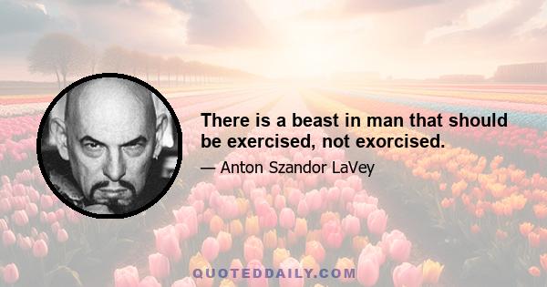 There is a beast in man that should be exercised, not exorcised.