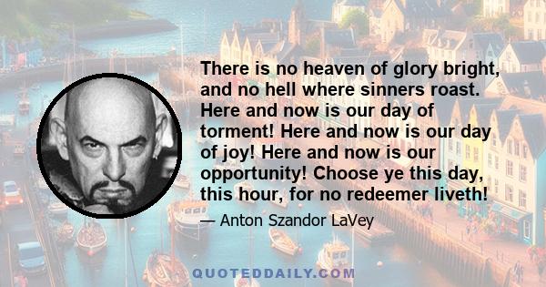 There is no heaven of glory bright, and no hell where sinners roast. Here and now is our day of torment! Here and now is our day of joy! Here and now is our opportunity! Choose ye this day, this hour, for no redeemer