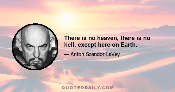 There is no heaven, there is no hell, except here on Earth.