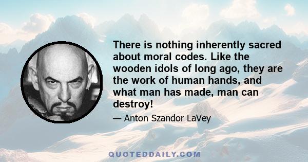 There is nothing inherently sacred about moral codes. Like the wooden idols of long ago, they are the work of human hands, and what man has made, man can destroy!