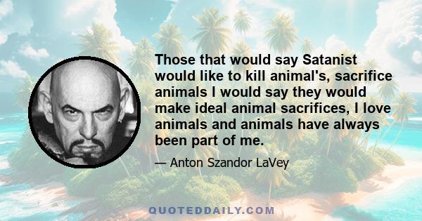 Those that would say Satanist would like to kill animal's, sacrifice animals I would say they would make ideal animal sacrifices, I love animals and animals have always been part of me.