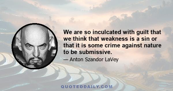 We are so inculcated with guilt that we think that weakness is a sin or that it is some crime against nature to be submissive.