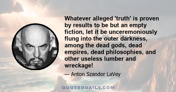 Whatever alleged 'truth' is proven by results to be but an empty fiction, let it be unceremoniously flung into the outer darkness, among the dead gods, dead empires, dead philosophies, and other useless lumber and