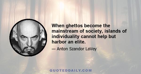 When ghettos become the mainstream of society, islands of individuality cannot help but harbor an elite.