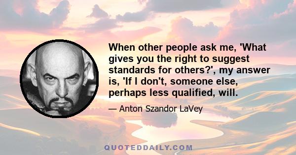 When other people ask me, 'What gives you the right to suggest standards for others?', my answer is, 'If I don't, someone else, perhaps less qualified, will.