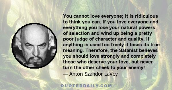 You cannot love everyone; it is ridiculous to think you can. If you love everyone and everything you lose your natural powers of selection and wind up being a pretty poor judge of character and quality. If anything is