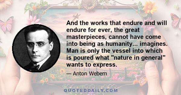 And the works that endure and will endure for ever, the great masterpieces, cannot have come into being as humanity... imagines. Man is only the vessel into which is poured what nature in general wants to express.