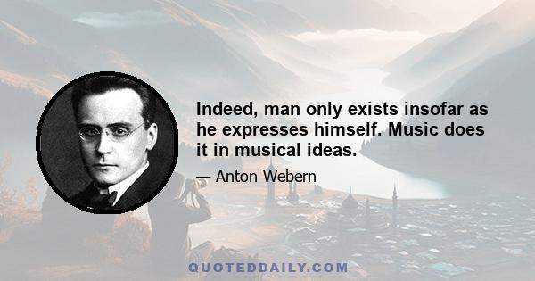 Indeed, man only exists insofar as he expresses himself. Music does it in musical ideas.