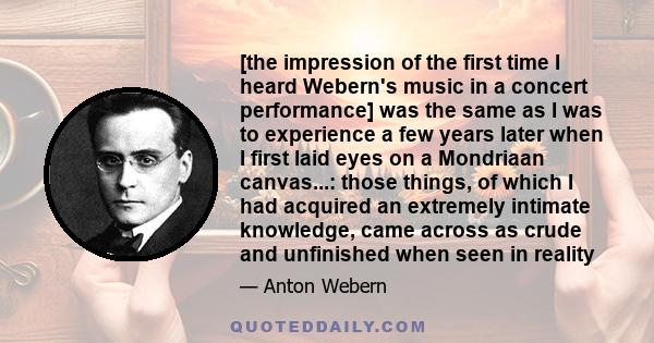 [the impression of the first time I heard Webern's music in a concert performance] was the same as I was to experience a few years later when I first laid eyes on a Mondriaan canvas...: those things, of which I had