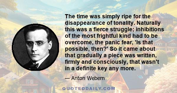 The time was simply ripe for the disappearance of tonality. Naturally this was a fierce struggle; inhibitions of the most frightful kind had to be overcome, the panic fear, 'Is that possible, then?' So it came about