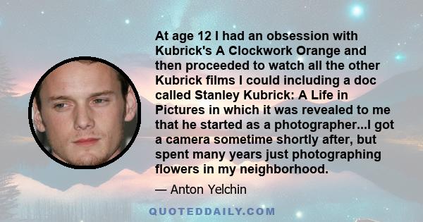 At age 12 I had an obsession with Kubrick's A Clockwork Orange and then proceeded to watch all the other Kubrick films I could including a doc called Stanley Kubrick: A Life in Pictures in which it was revealed to me