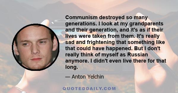 Communism destroyed so many generations. I look at my grandparents and their generation, and it's as if their lives were taken from them. It's really sad and frightening that something like that could have happened. But 