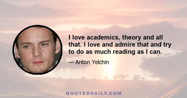 I love academics, theory and all that. I love and admire that and try to do as much reading as I can.