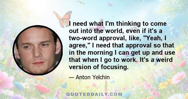 I need what I'm thinking to come out into the world, even if it's a two-word approval, like, Yeah, I agree, I need that approval so that in the morning I can get up and use that when I go to work. It's a weird version