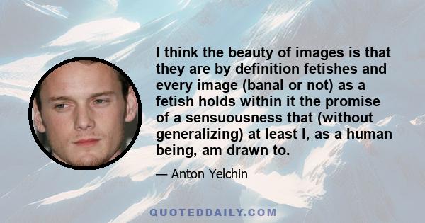 I think the beauty of images is that they are by definition fetishes and every image (banal or not) as a fetish holds within it the promise of a sensuousness that (without generalizing) at least I, as a human being, am