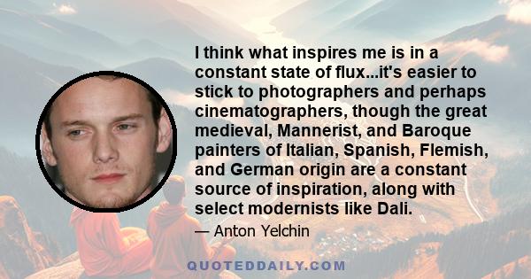 I think what inspires me is in a constant state of flux...it's easier to stick to photographers and perhaps cinematographers, though the great medieval, Mannerist, and Baroque painters of Italian, Spanish, Flemish, and