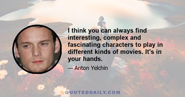 I think you can always find interesting, complex and fascinating characters to play in different kinds of movies. It's in your hands.