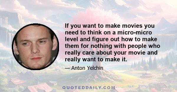 If you want to make movies you need to think on a micro-micro level and figure out how to make them for nothing with people who really care about your movie and really want to make it.