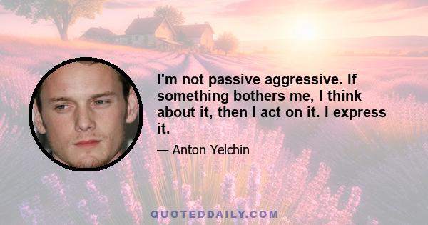 I'm not passive aggressive. If something bothers me, I think about it, then I act on it. I express it.