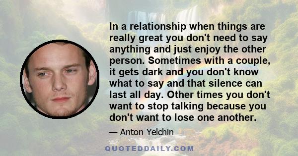 In a relationship when things are really great you don't need to say anything and just enjoy the other person. Sometimes with a couple, it gets dark and you don't know what to say and that silence can last all day.